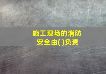 施工现场的消防安全由( )负责